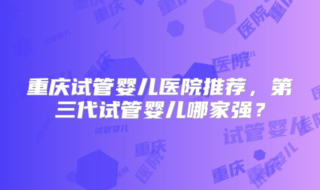 重庆试管婴儿医院推荐，第三代试管婴儿哪家强？