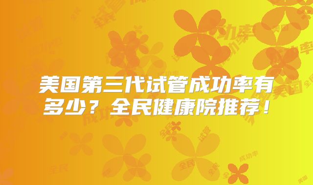 美国第三代试管成功率有多少？全民健康院推荐！