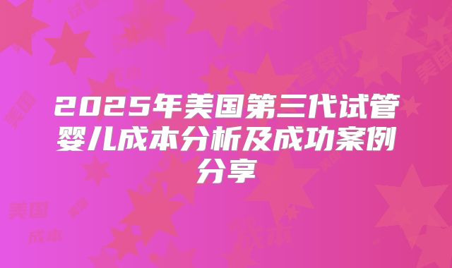 2025年美国第三代试管婴儿成本分析及成功案例分享