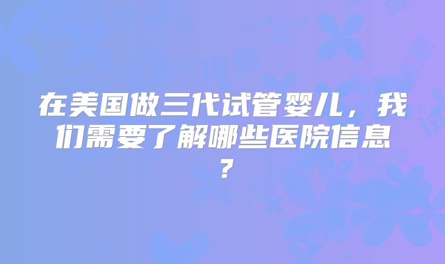 在美国做三代试管婴儿，我们需要了解哪些医院信息？