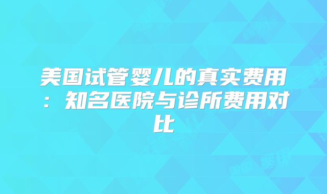 美国试管婴儿的真实费用:知名医院与诊所费用对比