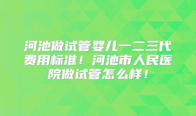 河池做试管婴儿一二三代费用标准！河池市人民医院做试管怎么样！