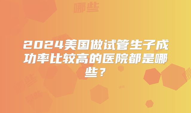 2024美国做试管生子成功率比较高的医院都是哪些？
