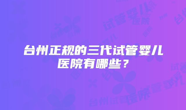 台州正规的三代试管婴儿医院有哪些?