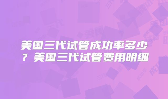 美国三代试管成功率多少？美国三代试管费用明细