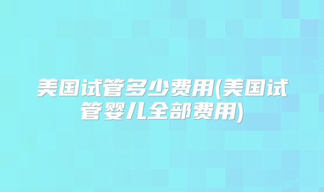 美国试管多少费用(美国试管婴儿全部费用)