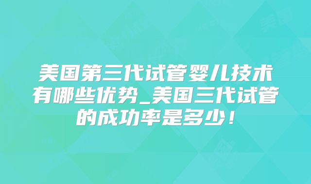 美国第三代试管婴儿技术有哪些优势_美国三代试管的成功率是多少！