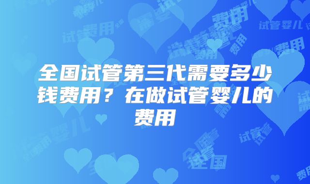 全国试管第三代需要多少钱费用？在做试管婴儿的费用