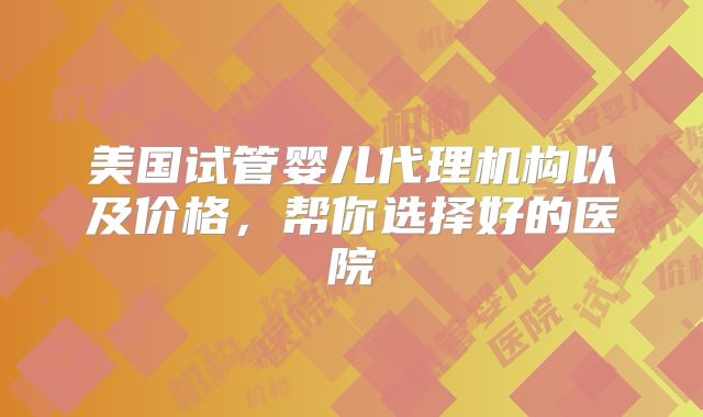 美国试管婴儿代理机构以及价格，帮你选择好的医院