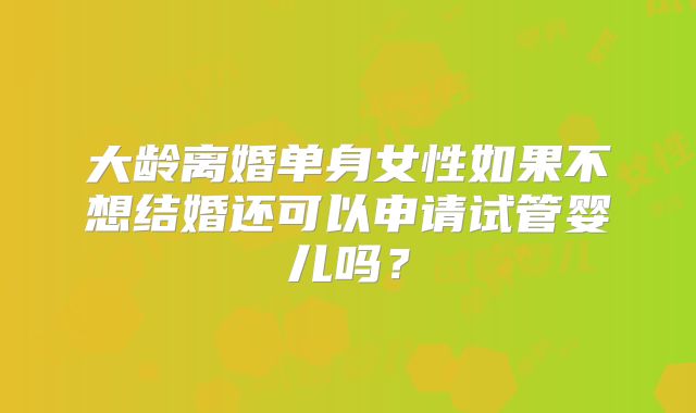 大龄离婚单身女性如果不想结婚还可以申请试管婴儿吗？
