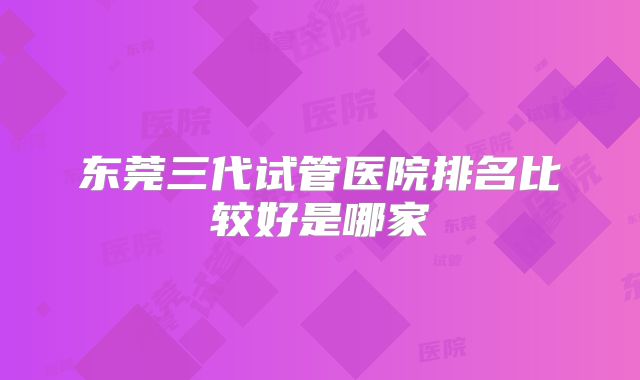 东莞三代试管医院排名比较好是哪家