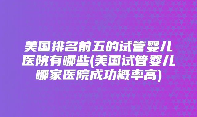 美国排名前五的试管婴儿医院有哪些(美国试管婴儿哪家医院成功概率高)