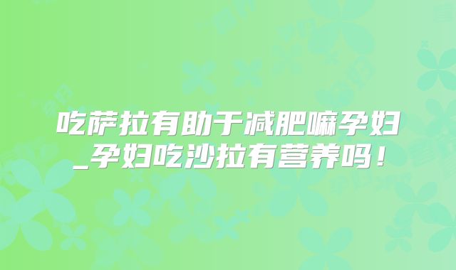 吃萨拉有助于减肥嘛孕妇_孕妇吃沙拉有营养吗！