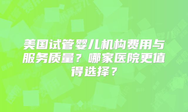 美国试管婴儿机构费用与服务质量？哪家医院更值得选择？