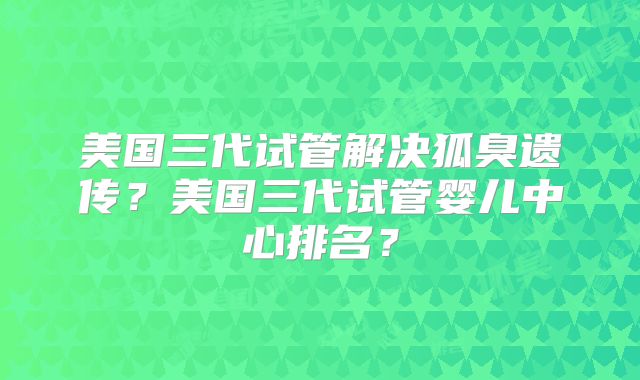 美国三代试管解决狐臭遗传？美国三代试管婴儿中心排名？