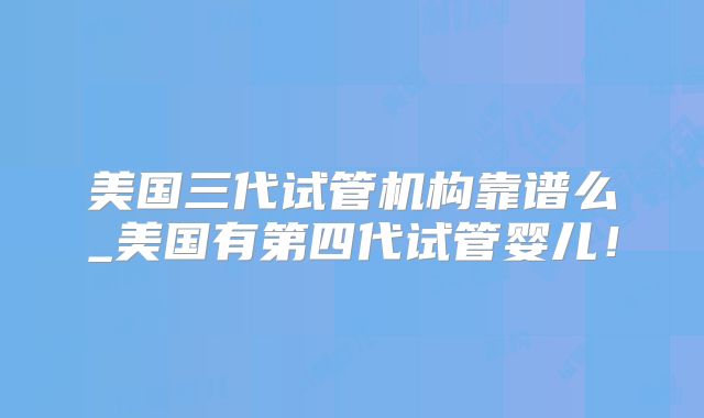 美国三代试管机构靠谱么_美国有第四代试管婴儿！