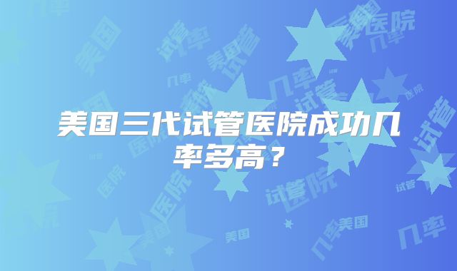 美国三代试管医院成功几率多高？