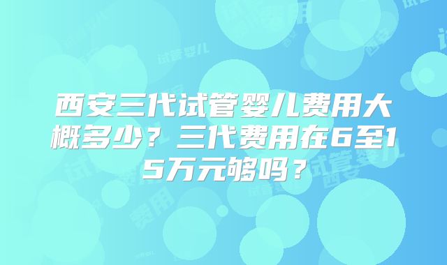 西安三代试管婴儿费用大概多少？三代费用在6至15万元够吗？