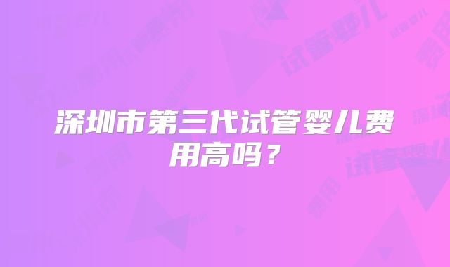 深圳市第三代试管婴儿费用高吗？