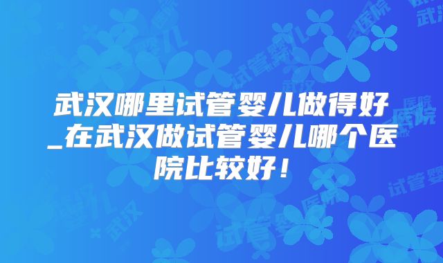 武汉哪里试管婴儿做得好_在武汉做试管婴儿哪个医院比较好！