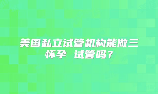 美国私立试管机构能做三怀孕 试管吗?