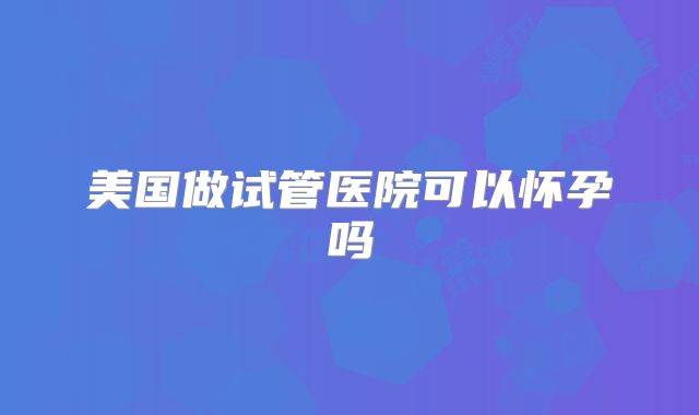 美国做试管医院可以怀孕吗