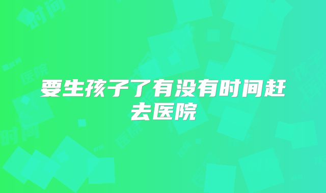 要生孩子了有没有时间赶去医院