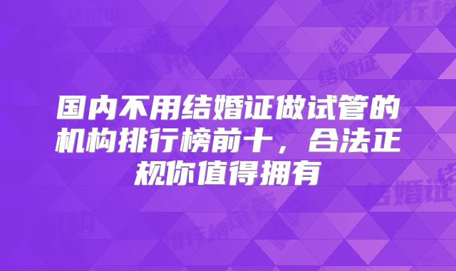 国内不用结婚证做试管的机构排行榜前十，合法正规你值得拥有