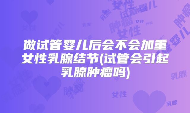 做试管婴儿后会不会加重女性乳腺结节(试管会引起乳腺肿瘤吗)