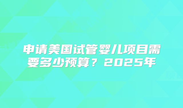 申请美国试管婴儿项目需要多少预算？2025年