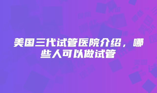 美国三代试管医院介绍,哪些人可以做试管