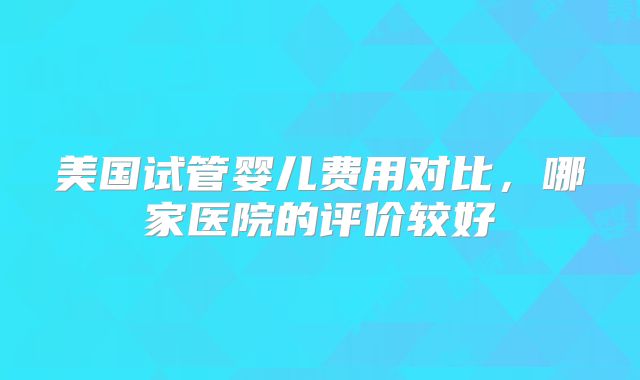 美国试管婴儿费用对比，哪家医院的评价较好