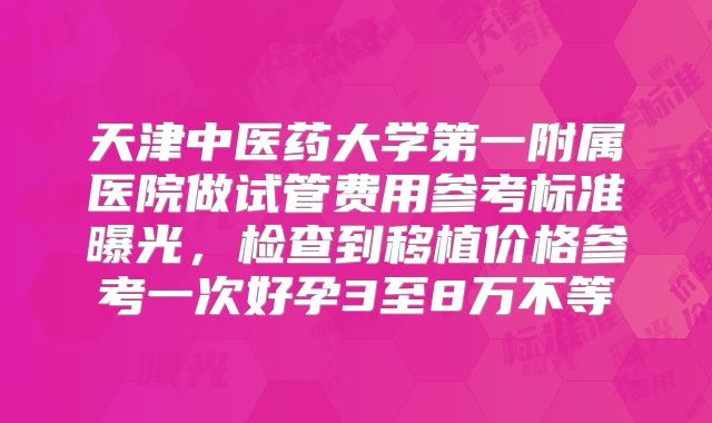 天津中医药大学第一附属医院做试管费用参考标准曝光,检查到移植价格参考一次好孕3至8万不等