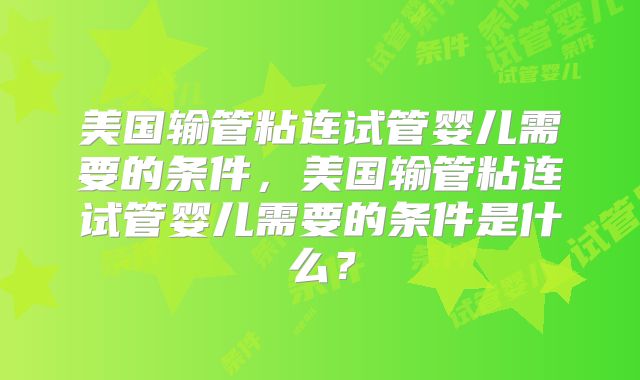 美国输管粘连试管婴儿需要的条件，美国输管粘连试管婴儿需要的条件是什么？