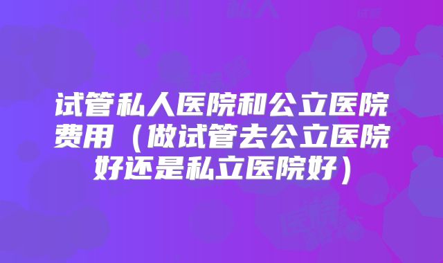 试管私人医院和公立医院费用（做试管去公立医院好还是私立医院好）