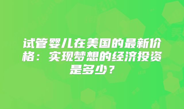 试管婴儿在美国的最新价格：实现梦想的经济投资是多少？