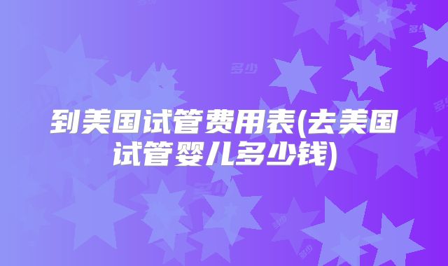 到美国试管费用表(去美国试管婴儿多少钱)