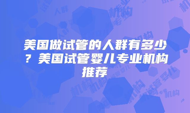 美国做试管的人群有多少?美国试管婴儿专业机构推荐