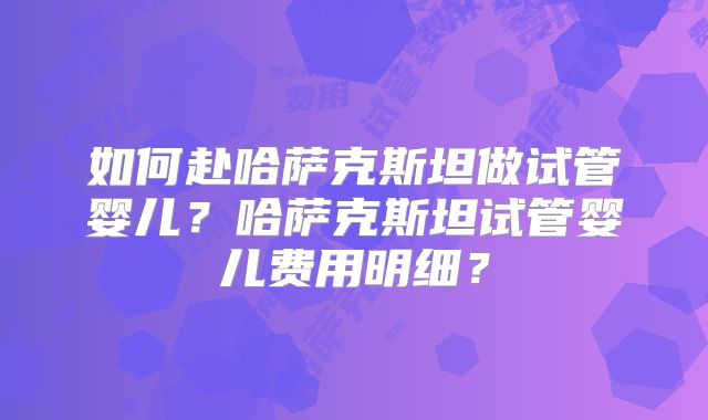 如何赴哈萨克斯坦做试管婴儿？哈萨克斯坦试管婴儿费用明细？