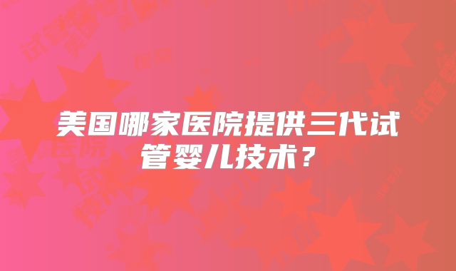 美国哪家医院提供三代试管婴儿技术？