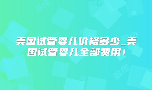 美国试管婴儿价格多少_美国试管婴儿全部费用！