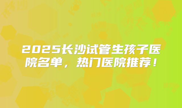 2025长沙试管生孩子医院名单,热门医院推荐!