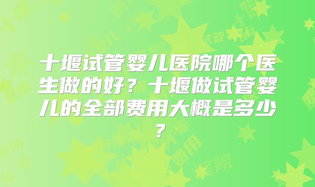 十堰试管婴儿医院哪个医生做的好？十堰做试管婴儿的全部费用大概是多少？