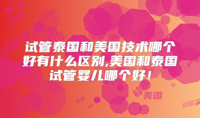 试管泰国和美国技术哪个好有什么区别,美国和泰国试管婴儿哪个好！