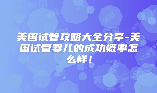 美国试管攻略大全分享-美国试管婴儿的成功概率怎么样！