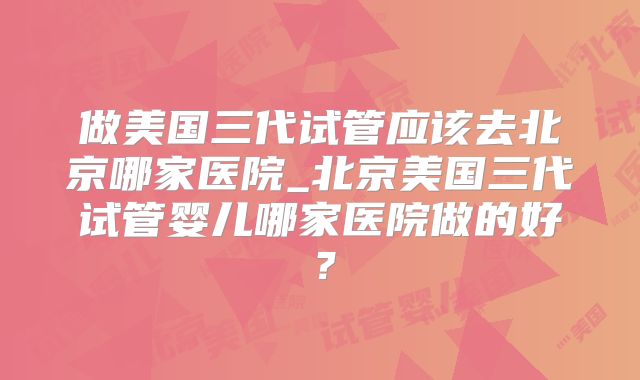 做美国三代试管应该去北京哪家医院_北京美国三代试管婴儿哪家医院做的好？