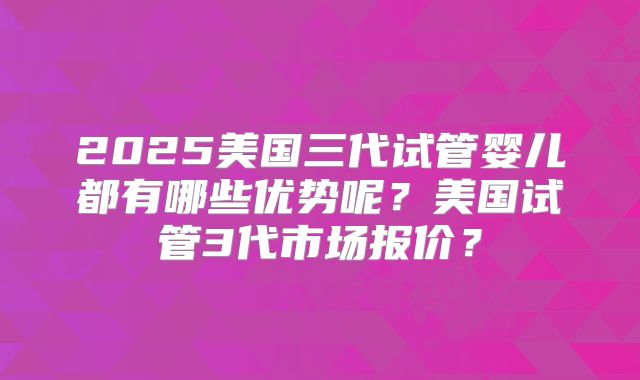 2025美国三代试管婴儿都有哪些优势呢？美国试管3代市场报价？