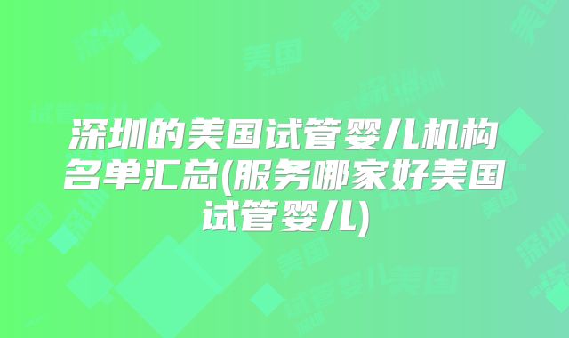 深圳的美国试管婴儿机构名单汇总(服务哪家好美国试管婴儿)