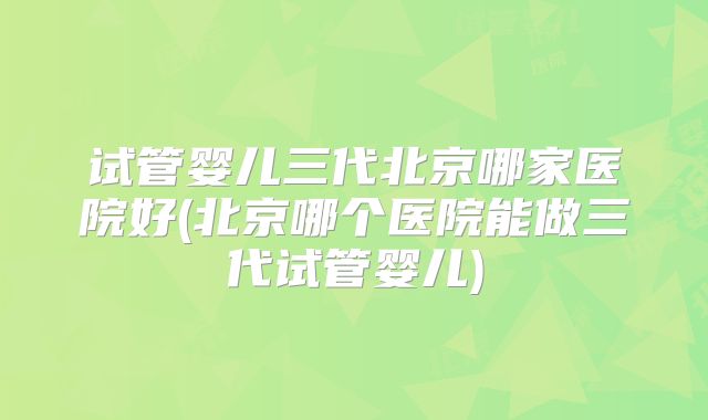 试管婴儿三代北京哪家医院好(北京哪个医院能做三代试管婴儿)