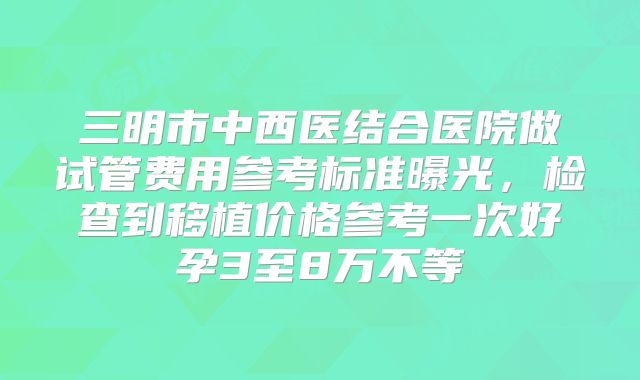 三明市中西医结合医院做试管费用参考标准曝光，检查到移植价格参考一次好孕3至8万不等